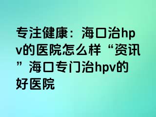 专注健康：海口治hpv的医院怎么样“资讯”海口专门治hpv的好医院