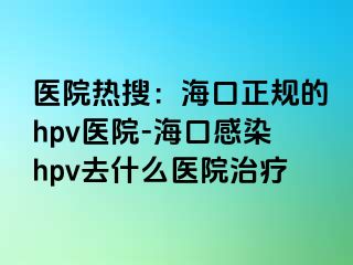 医院热搜：海口正规的hpv医院-海口感染hpv去什么医院治疗