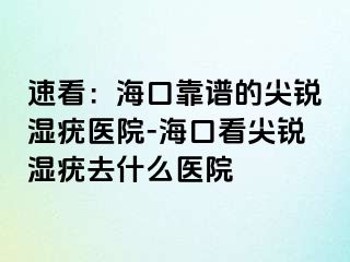 速看：海口靠谱的尖锐湿疣医院-海口看尖锐湿疣去什么医院