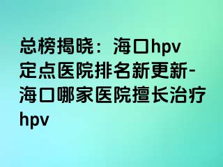 总榜揭晓：海口hpv定点医院排名新更新-海口哪家医院擅长治疗hpv