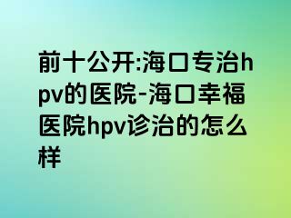 前十公开:海口专治hpv的医院-海口幸福医院hpv诊治的怎么样