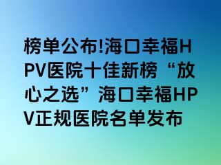 榜单公布!海口幸福HPV医院十佳新榜“放心之选”海口幸福HPV正规医院名单发布