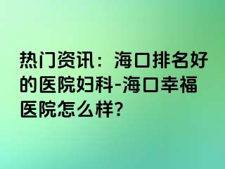 热门资讯：海口排名好的医院妇科-海口幸福医院怎么样?