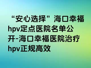 “安心选择”海口幸福hpv定点医院名单公开-海口幸福医院治疗hpv正规高效