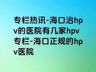 专栏热讯-海口治hpv的医院有几家hpv专栏-海口正规的hpv医院