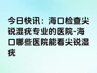 今日快讯：海口检查尖锐湿疣专业的医院-海口哪些医院能看尖锐湿疣