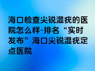 海口检查尖锐湿疣的医院怎么样-排名“实时发布”海口尖锐湿疣定点医院