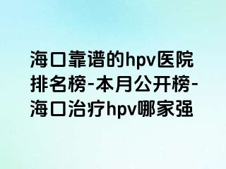 海口靠谱的hpv医院排名榜-本月公开榜-海口治疗hpv哪家强