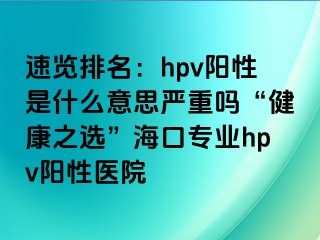 速览排名：hpv阳性是什么意思严重吗“健康之选”海口专业hpv阳性医院