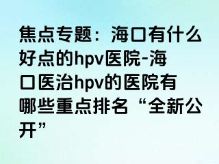 焦点专题：海口有什么好点的hpv医院-海口医治hpv的医院有哪些重点排名“全新公开”