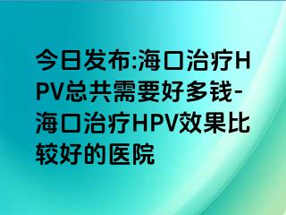 今日发布:海口治疗HPV总共需要好多钱-海口治疗HPV效果比较好的医院