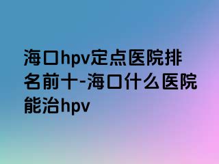 海口hpv定点医院排名前十-海口什么医院能治hpv