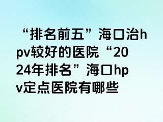 “排名前五”海口治hpv较好的医院“2024年排名”海口hpv定点医院有哪些