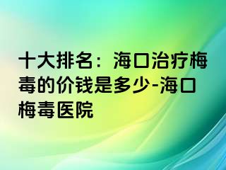 十大排名：海口治疗梅毒的价钱是多少-海口梅毒医院