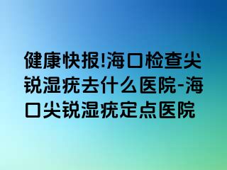 健康快报!海口检查尖锐湿疣去什么医院-海口尖锐湿疣定点医院