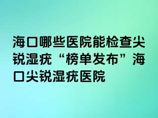 海口哪些医院能检查尖锐湿疣“榜单发布”海口尖锐湿疣医院