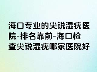 海口专业的尖锐湿疣医院-排名靠前-海口检查尖锐湿疣哪家医院好