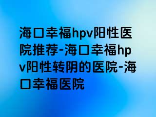 海口幸福hpv阳性医院推荐-海口幸福hpv阳性转阴的医院-海口幸福医院