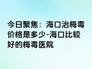 今日聚焦：海口治梅毒价格是多少-海口比较好的梅毒医院