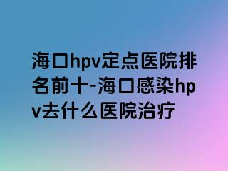 海口hpv定点医院排名前十-海口感染hpv去什么医院治疗