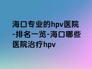 海口专业的hpv医院-排名一览-海口哪些医院治疗hpv