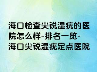 海口检查尖锐湿疣的医院怎么样-排名一览-海口尖锐湿疣定点医院