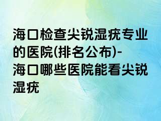 海口检查尖锐湿疣专业的医院(排名公布)-海口哪些医院能看尖锐湿疣