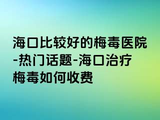 海口比较好的梅毒医院-热门话题-海口治疗梅毒如何收费