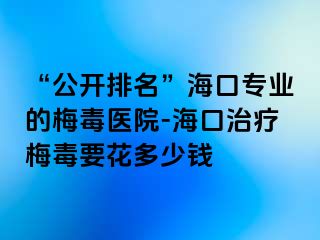 “公开排名”海口专业的梅毒医院-海口治疗梅毒要花多少钱