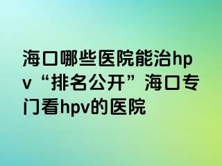 海口哪些医院能治hpv“排名公开”海口专门看hpv的医院