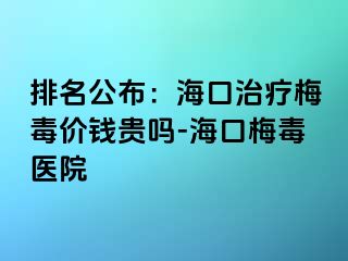 排名公布：海口治疗梅毒价钱贵吗-海口梅毒医院