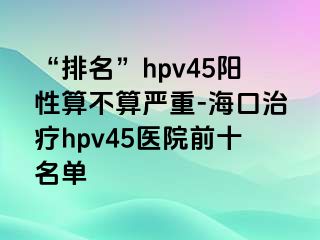 “排名”hpv45阳性算不算严重-海口治疗hpv45医院前十名单