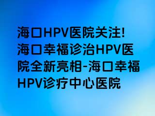 海口HPV医院关注!海口幸福诊治HPV医院全新亮相-海口幸福HPV诊疗中心医院