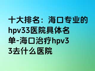 十大排名：海口专业的hpv33医院具体名单-海口治疗hpv33去什么医院