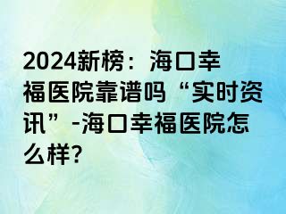 2024新榜：海口幸福医院靠谱吗“实时资讯”-海口幸福医院怎么样?