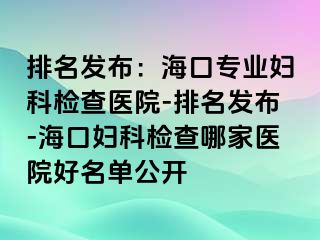 排名发布：海口专业妇科检查医院-排名发布-海口妇科检查哪家医院好名单公开