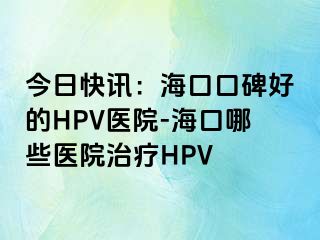 今日快讯：海口口碑好的HPV医院-海口哪些医院治疗HPV