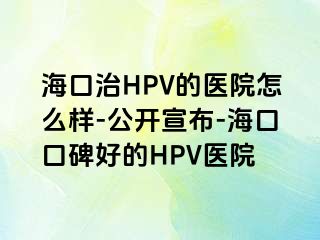 海口治HPV的医院怎么样-公开宣布-海口口碑好的HPV医院