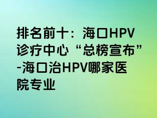 排名前十：海口HPV诊疗中心“总榜宣布”-海口治HPV哪家医院专业