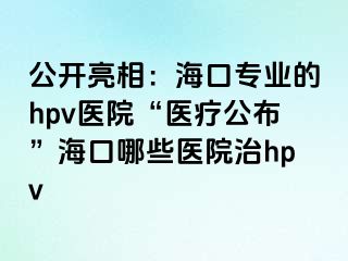 公开亮相：海口专业的hpv医院“医疗公布”海口哪些医院治hpv