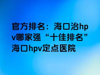 官方排名：海口治hpv哪家强“十佳排名”海口hpv定点医院