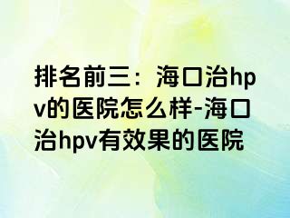 排名前三：海口治hpv的医院怎么样-海口治hpv有效果的医院