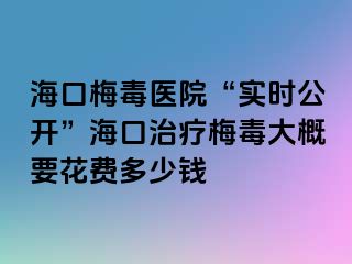 海口梅毒医院“实时公开”海口治疗梅毒大概要花费多少钱