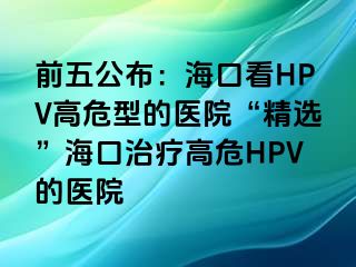 前五公布：海口看HPV高危型的医院“精选”海口治疗高危HPV的医院