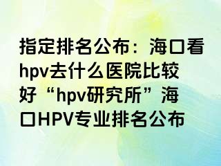 指定排名公布：海口看hpv去什么医院比较好“hpv研究所”海口HPV专业排名公布