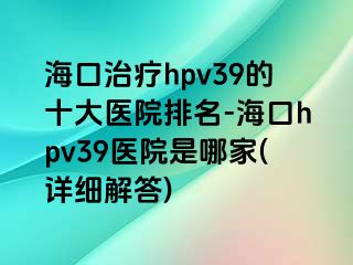 海口治疗hpv39的十大医院排名-海口hpv39医院是哪家(详细解答)