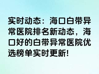 实时动态：海口白带异常医院排名新动态，海口好的白带异常医院优选榜单实时更新!