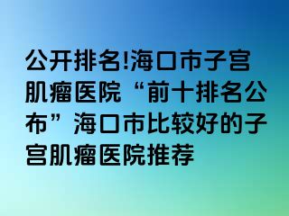 公开排名!海口市子宫肌瘤医院“前十排名公布”海口市比较好的子宫肌瘤医院推荐