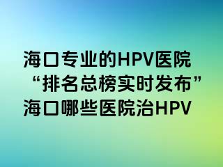 海口专业的HPV医院“排名总榜实时发布”海口哪些医院治HPV