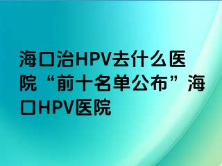 海口治HPV去什么医院“前十名单公布”海口HPV医院